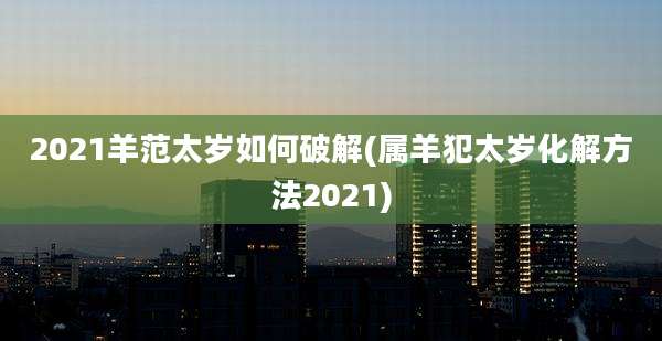 2021羊范太岁如何破解(属羊犯太岁化解方法2021)