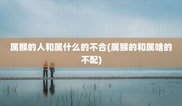 属猴的人和属什么的不合(属猴的和属啥的不配)