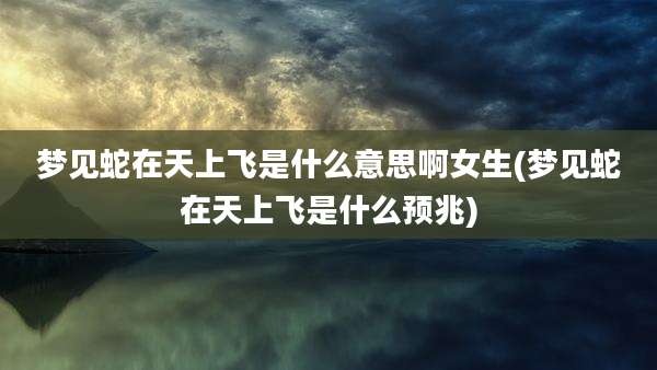梦见蛇在天上飞是什么意思啊女生(梦见蛇在天上飞是什么预兆)