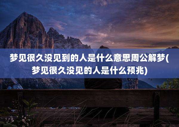 梦见很久没见到的人是什么意思周公解梦(梦见很久没见的人是什么预兆)