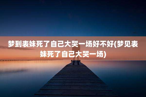 梦到表妹死了自己大哭一场好不好(梦见表妹死了自己大哭一场)