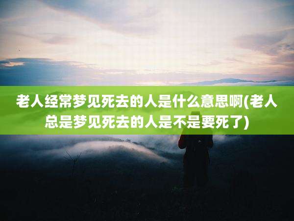 老人经常梦见死去的人是什么意思啊(老人总是梦见死去的人是不是要死了)