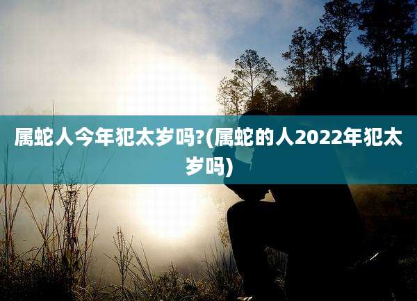 属蛇人今年犯太岁吗?(属蛇的人2022年犯太岁吗)