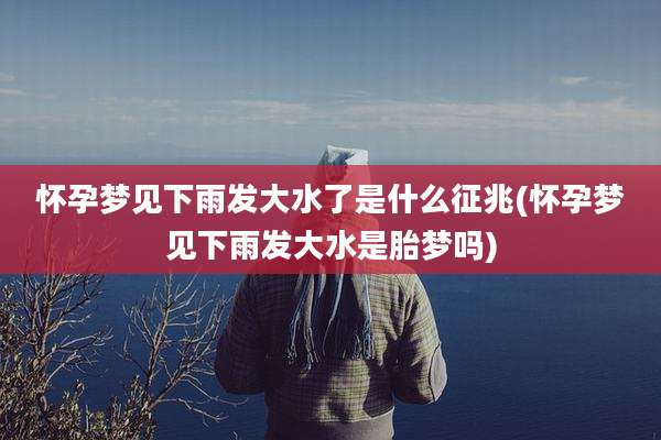 怀孕梦见下雨发大水了是什么征兆(怀孕梦见下雨发大水是胎梦吗)