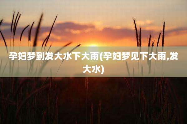 孕妇梦到发大水下大雨(孕妇梦见下大雨,发大水)