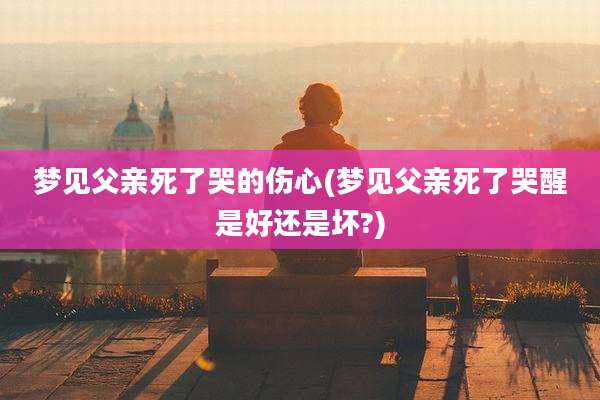 梦见父亲死了哭的伤心(梦见父亲死了哭醒是好还是坏?)