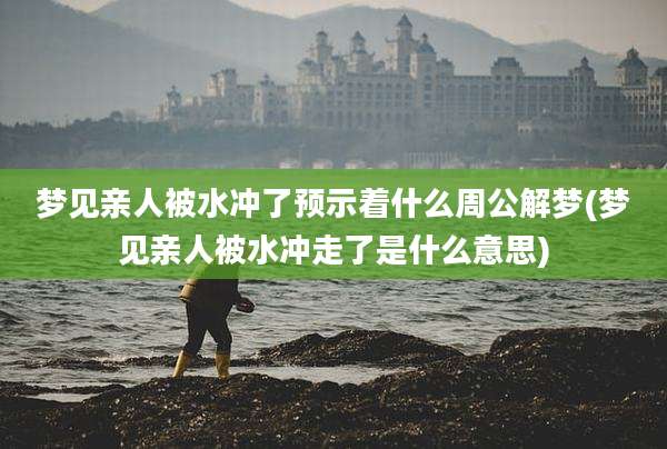 梦见亲人被水冲了预示着什么周公解梦(梦见亲人被水冲走了是什么意思)
