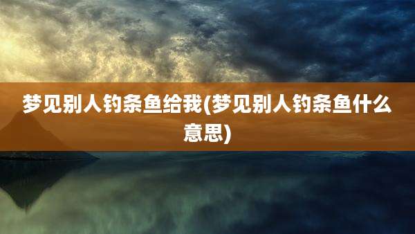 梦见别人钓条鱼给我(梦见别人钓条鱼什么意思)