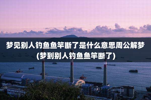 梦见别人钓鱼鱼竿断了是什么意思周公解梦(梦到别人钓鱼鱼竿断了)