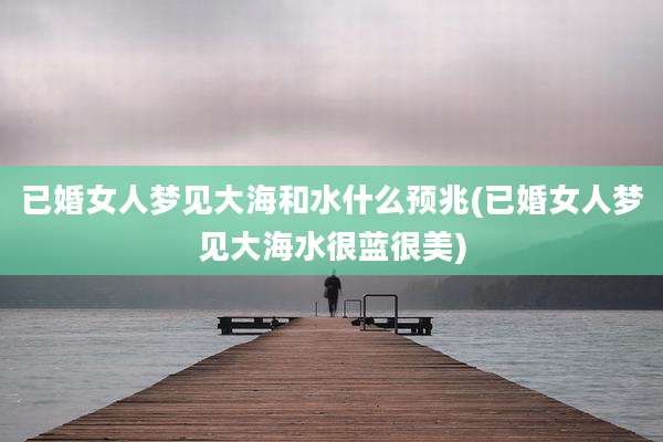 已婚女人梦见大海和水什么预兆(已婚女人梦见大海水很蓝很美)