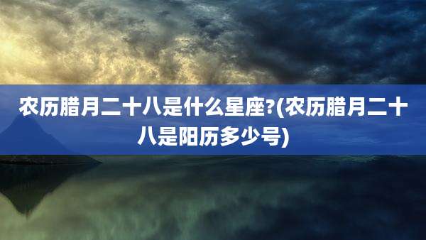 农历腊月二十八是什么星座?(农历腊月二十八是阳历多少号)