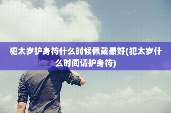 犯太岁护身符什么时候佩戴最好(犯太岁什么时间请护身符)