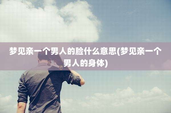 梦见亲一个男人的脸什么意思(梦见亲一个男人的身体)