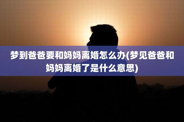 梦到爸爸要和妈妈离婚怎么办(梦见爸爸和妈妈离婚了是什么意思)