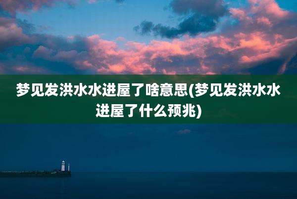 梦见发洪水水进屋了啥意思(梦见发洪水水进屋了什么预兆)