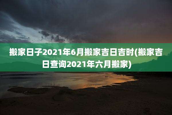 搬家日子2021年6月搬家吉日吉时(搬家吉日查询2021年六月搬家)