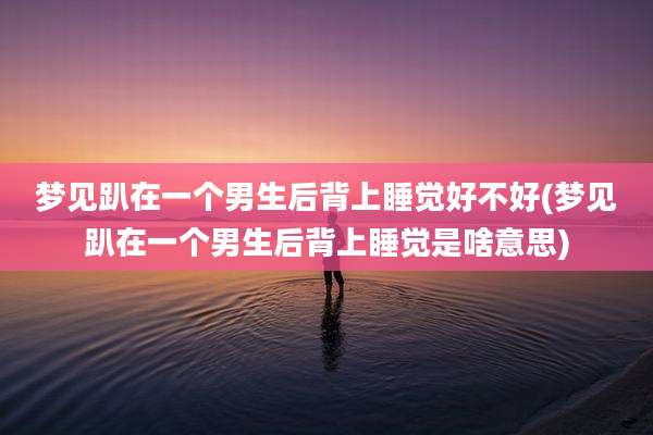 梦见趴在一个男生后背上睡觉好不好(梦见趴在一个男生后背上睡觉是啥意思)