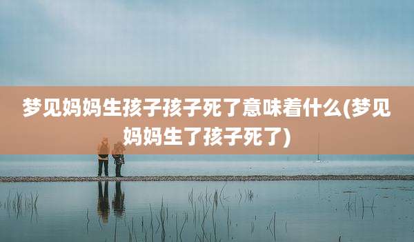 梦见妈妈生孩子孩子死了意味着什么(梦见妈妈生了孩子死了)