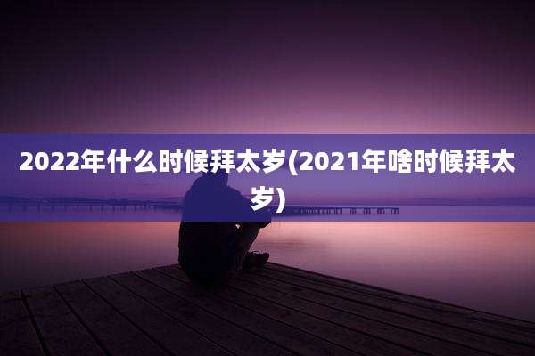 2022年什么时候拜太岁(2021年啥时候拜太岁)