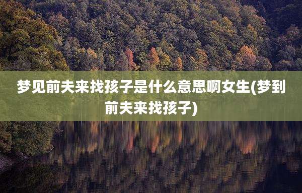 梦见前夫来找孩子是什么意思啊女生(梦到前夫来找孩子)