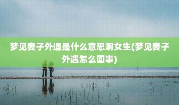 梦见妻子外遇是什么意思啊女生(梦见妻子外遇怎么回事)