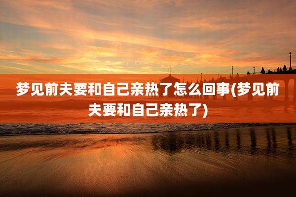 梦见前夫要和自己亲热了怎么回事(梦见前夫要和自己亲热了)