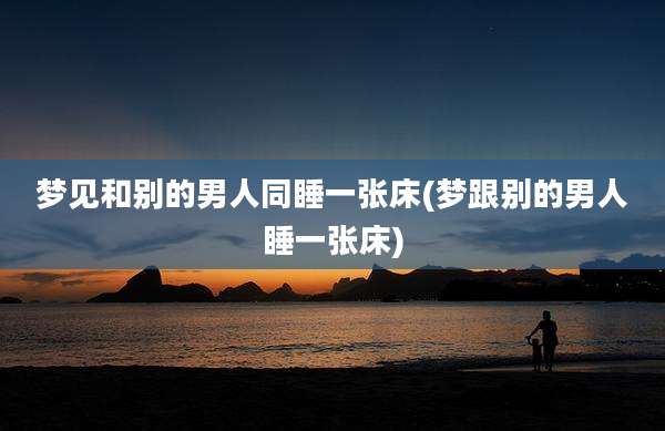 梦见和别的男人同睡一张床(梦跟别的男人睡一张床)