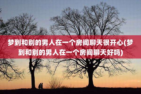 梦到和别的男人在一个房间聊天很开心(梦到和别的男人在一个房间聊天好吗)