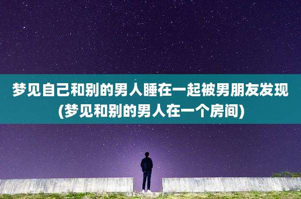 梦见自己和别的男人睡在一起被男朋友发现(梦见和别的男人在一个房间)