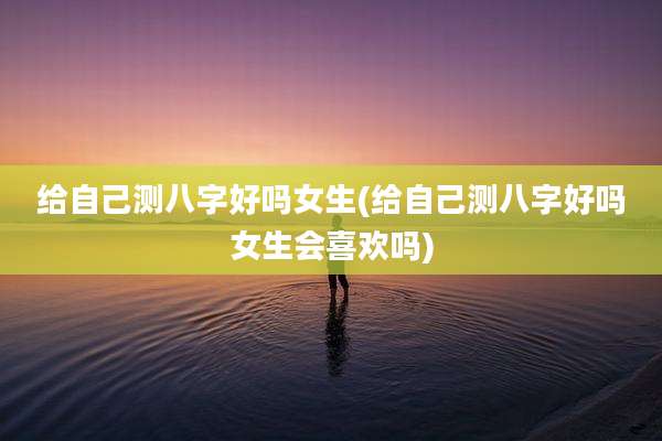给自己测八字好吗女生(给自己测八字好吗女生会喜欢吗)