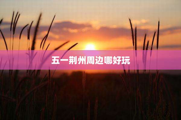 五一荆州周边哪好玩