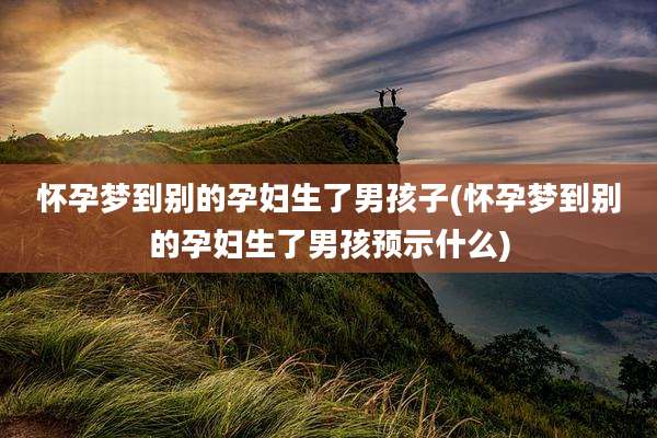 怀孕梦到别的孕妇生了男孩子(怀孕梦到别的孕妇生了男孩预示什么)