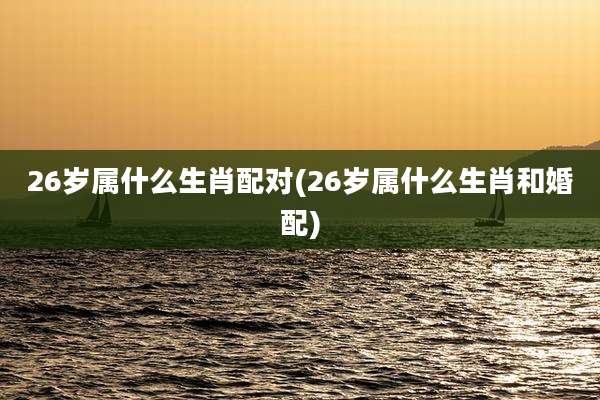 26岁属什么生肖配对(26岁属什么生肖和婚配)