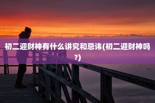 初二迎财神有什么讲究和忌讳(初二迎财神吗?)