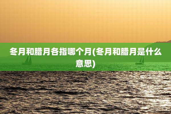 冬月和腊月各指哪个月(冬月和腊月是什么意思)