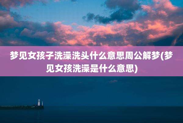 梦见女孩子洗澡洗头什么意思周公解梦(梦见女孩洗澡是什么意思)