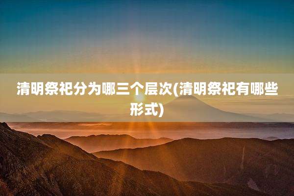 清明祭祀分为哪三个层次(清明祭祀有哪些形式)