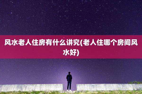 风水老人住房有什么讲究(老人住哪个房间风水好)