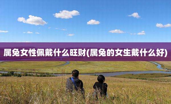 属兔女性佩戴什么旺财(属兔的女生戴什么好)