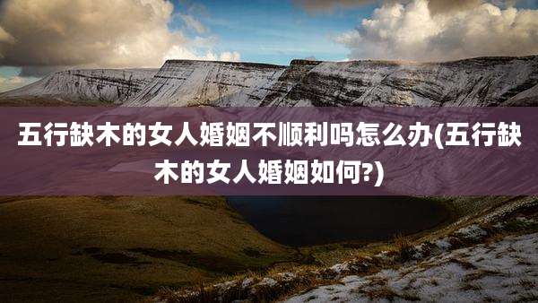 五行缺木的女人婚姻不顺利吗怎么办(五行缺木的女人婚姻如何?)