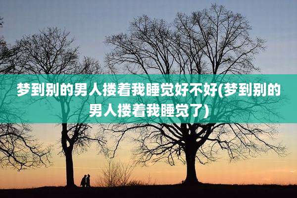 梦到别的男人搂着我睡觉好不好(梦到别的男人搂着我睡觉了)