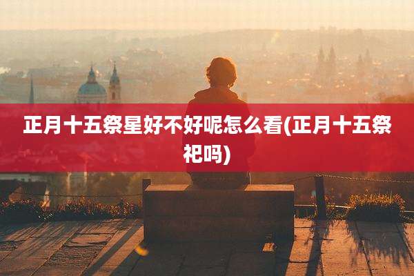 正月十五祭星好不好呢怎么看(正月十五祭祀吗)