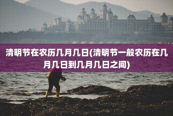 清明节在农历几月几日(清明节一般农历在几月几日到几月几日之间)
