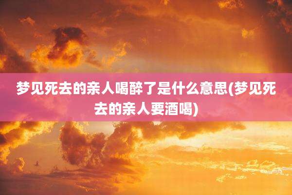 梦见死去的亲人喝醉了是什么意思(梦见死去的亲人要酒喝)