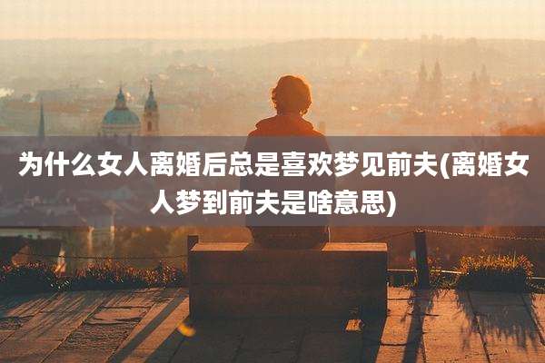 为什么女人离婚后总是喜欢梦见前夫(离婚女人梦到前夫是啥意思)