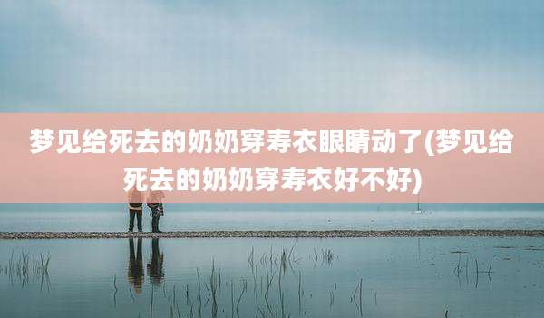 梦见给死去的奶奶穿寿衣眼睛动了(梦见给死去的奶奶穿寿衣好不好)
