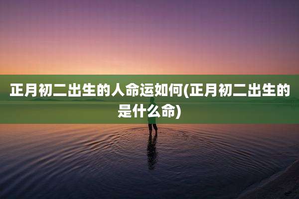 正月初二出生的人命运如何(正月初二出生的是什么命)
