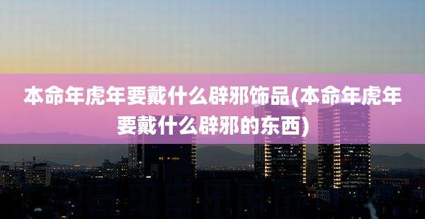 本命年虎年要戴什么辟邪饰品(本命年虎年要戴什么辟邪的东西)