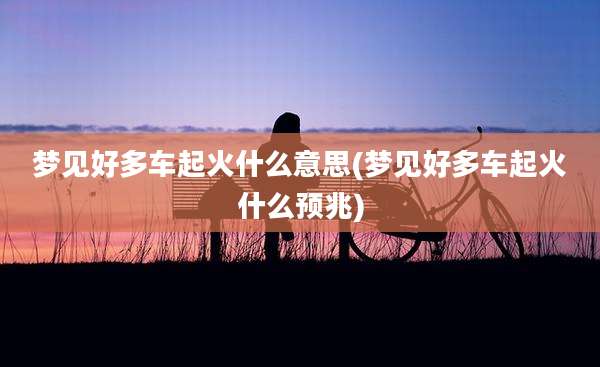 梦见好多车起火什么意思(梦见好多车起火什么预兆)