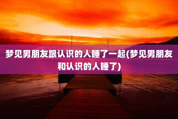 梦见男朋友跟认识的人睡了一起(梦见男朋友和认识的人睡了)